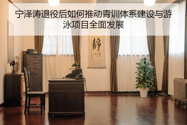 宁泽涛退役后如何推动青训体系建设与游泳项目全面发展